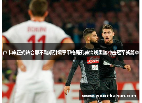 卢卡库正式转会那不勒斯引爆意甲格局孔蒂锋线重塑冲击冠军新篇章