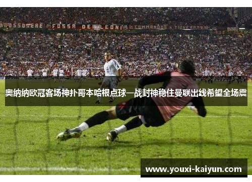 奥纳纳欧冠客场神扑哥本哈根点球一战封神稳住曼联出线希望全场震
