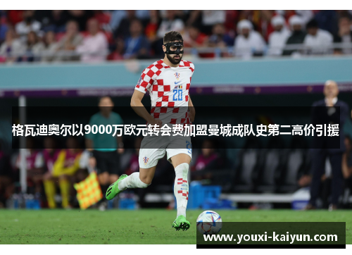 格瓦迪奥尔以9000万欧元转会费加盟曼城成队史第二高价引援